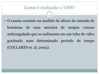 Como é realizado o VHS?
 O exame consiste na medida da altura da camada de
hemácias de uma amostra de sangue venoso
anticoagulado que se sedimenta em um tubo de vidro
graduado num determinado período de tempo
(COLLARES et. al, 2004).
 