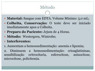 Método
 Material: Sangue com EDTA. Volume Mínimo: 5,0 mL;
 Colheita, Conservação: O teste deve ser iniciado
imediatamente apos a Colheita.
 Preparo do Paciente: Jejum de 4 Horas.
 Método: Westergren, Wintrobe;
 Interferentes:
1. Aumentam a hemossedimentação: anemia e lipemia;
2. Diminuem a hemossedimentação: crioaglutininas,
sensibilização eritrocitaria, esferocitose, anisocitose,
microcitose, policitemia.
 