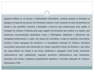 Segundo Collares et. al (2004), a sedimentação eritrocitária acontece quando as hemácias se
agregam ao longo de um mesmo eixo formando rouleaux. Com o aumento do peso da partícula em
relação à sua superfície, aumenta a densidade e promove uma sedimentação mais rápida. A
formação de rouleaux é limitada pela carga negativa das hemácias que tendem a se repelir, mas
numerosas macromoléculas plasmáticas (como o fibrinogênio, globulinas e albuminas) são
carregadas positivamente e, assim, são capazes de neutralizar a carga da superfície eritrocitária,
levando à maior agregação das hemácias e à conseqüente formação de rouleaux. Hemácias
macrocíticas apresentam uma diminuição da relação superfície/volume da hemácia, o que reduz
sua carga elétrica em relação à sua massa, facilitando a agregação. Desta forma, macrócitos
sedimentam-se mais rapidamente, enquanto micrócitos sedimentam-se mais lentamente.
Hemácias com formas irregulares (poiquilócitos) impedem a formação adequada de rouleaux,
diminuindo a VHS.
 