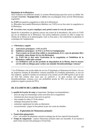 Régulation de la fibrinolyse
Sous l'influence de différents stimuli, le système fibrinolytique peut être activé ou inhibé. Par
exemple l'exercice, l'hypoglycémie, le stress sont accompagnés d'une activité fibrinolytique
augmentée.
Le TAFI (où quand la coagulation se mêle de la fibrinolyse)
Le Thrombin Activatable Fibrinolysis Inhibitor (ou TAFI) est un lien entre la coagulation et
la fibrinolyse.
Accrochez-vous, un peu compliqué, mais génial comme le reste du système.
Quand de la thrombine est générée (encore une action de la thrombine), elle active le TAFI
qui est un inhibiteur de la fibrinolyse. Son action (indirecte) consiste en effet à couper les
résidus de la fibrine où le plasminogène vient se fixer pour y être transformé en plasmine et
se protéger de l’antiplasmine.
Fibrinolyse, rappels
a) Activateurs principaux : t-PA et u-PA
b) Inhibiteurs principaux : le PAI-1, le PAI-2 et l'antiplasmine
c) Tout se passe au niveau d'un caillot et, normalement, il n'y a pas de plasmine libre
circulante, sinon danger de lyse du fibrinogène
d) Le TAFI fait le lien entre l’activation de la coagulation et l’inhibition de la
fibrinolyse, caillot plus costaud
e) Les D-Dimères sont un des produits de dégradation de la fibrine, dont la mesure
est très utile en clinique pour exclure une maladie thromboembolique veineuse*
* Les D-Dimères sont un des dadas du service d’Angiologie et Hémostase de Genève. En cas
de suspicion clinique de thrombose veineuse profonde ou d’embolie pulmonaire, ce test est
très employé ; quand le résultat est en-dessous d’un certain cut-off (500 ng/ml) et que le test
est bien fait comme chez nous (pas de publicité...), on peut exclure une maladie
thromboembolique veineuse avec une probabilité proche de 99% (on parle d’une valeur
prédictive négative proche de 99%).
III. EXAMENS DE LABORATOIRE
La qualité de la prise de sang est importante. Quelques recommandations :
− prise de sang non traumatique (sinon activation de la coagulation)
− minimum de stase (ne pas trop serrer le garrot)
− bien remplir les tubes (1/10 de citrate)
− mélanger doucement les tubes
− acheminer rapidement les tubes au laboratoire
− accessoirement : piquer le bon patient et pas son voisin de chambre
A. Exploration de l'hémostase primaire
• Numération plaquettaire.
Cave : un nombre de plaquettes normal ne préjuge pas de leur capacité fonctionnelle.
• Temps de saignement : explore l'hémostase primaire dans son ensemble. Il est mesuré à
partir d'une incision fine pratiquée à l'avant-bras.
14
 