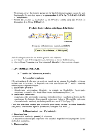 • Mesure des acteurs du système, que ce soit par des tests immunologiques ou par des tests
fonctionnels. On peut ainsi mesurer le plasminogène, le t-PA, l'u-PA, le PAI-1, le PAI-2
et l'antiplasmine.
• Mesure des produits de l'activation de la fibrinolyse comme celle des produits de
dégradation de la fibrine (D-Dimères).
Produits de dégradation spécifiques de la fibrine
D DE
D E
D E
D DE X
X
D
DX
Dosage par méthode immuno-enzymatique (ELISA)
Valeurs de référence : < 500 ng/ml
D-dimères
Produits de dégradation spécifiques de la fibrine
D DEDD DE DE
DD E
DD E
D DEDD DE DE X
X
D
DX
D
DX
Dosage par méthode immuno-enzymatique (ELISA)
Valeurs de référence : < 500 ng/ml
D-dimères
Il est évident que ces tests n'ont de sens que s'ils sont comparés :
a) avec d'autres tests de la coagulation, en particulier la mesure du fibrinogène,
b) s'ils sont intégrés, comme pour tout examen de laboratoire, à un contexte clinique.
IV. PHYSIOPATHOLOGIE
A. Troubles de l'hémostase primaire
1. Anomalies vasculaires
Elles se traduisent, le plus souvent au niveau cutané, par un purpura, des pétéchies et/ou une
tendance aux ecchymoses. Le diagnostic est avant tout clinique (cf 1ère
année + cours de
dermatologie). On peut distinguer :
a) Les atteintes primitives
− télangiectasie hémorragique héréditaire ou maladie de Rendu-Osler (hémorragies
muqueuses et cutanées liées à une dilatation des artérioles et capillaires), etc.
b) Les atteintes secondaires
− purpura associé à une maladie infectieuse (microthromboses vasculaires et lésions par les
endotoxines des bactéries Gram négatif, notamment Neisseria Meningitidis mais aussi
d’autres bactéries ou virus) ; évolution possible vers une CIVD (cf page 22).
Cette liste n'est bien entendu pas exhaustive (vous aurez souvent l'occasion d'entendre
cette phrase en médecine, à placer quand vous n'avez plus rien à dire...).
2. Plaquettes (voir cours d’hématologie)
a) Thrombopénies
= diminution du nombre (= quantité) de plaquettes
Les deux mécanismes les plus importants sont un déficit de production des plaquettes ou une
destruction augmentée.
b) Thrombopathies
18
 