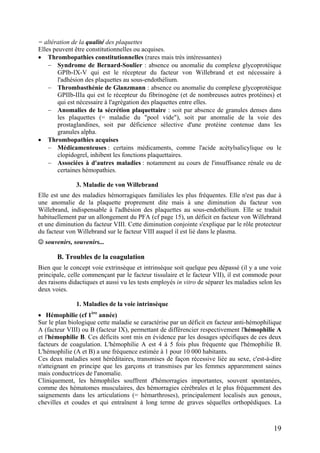 = altération de la qualité des plaquettes
Elles peuvent être constitutionnelles ou acquises.
• Thrombopathies constitutionnelles (rares mais très intéressantes)
− Syndrome de Bernard-Soulier : absence ou anomalie du complexe glycoprotéique
GPIb-IX-V qui est le récepteur du facteur von Willebrand et est nécessaire à
l'adhésion des plaquettes au sous-endothélium.
− Thrombasthénie de Glanzmann : absence ou anomalie du complexe glycoprotéique
GPIIb-IIIa qui est le récepteur du fibrinogène (et de nombreuses autres protéines) et
qui est nécessaire à l'agrégation des plaquettes entre elles.
− Anomalies de la sécrétion plaquettaire : soit par absence de granules denses dans
les plaquettes (= maladie du "pool vide"), soit par anomalie de la voie des
prostaglandines, soit par déficience sélective d'une protéine contenue dans les
granules alpha.
• Thrombopathies acquises
− Médicamenteuses : certains médicaments, comme l'acide acétylsalicylique ou le
clopidogrel, inhibent les fonctions plaquettaires.
− Associées à d'autres maladies : notamment au cours de l'insuffisance rénale ou de
certaines hémopathies.
3. Maladie de von Willebrand
Elle est une des maladies hémorragiques familiales les plus fréquentes. Elle n'est pas due à
une anomalie de la plaquette proprement dite mais à une diminution du facteur von
Willebrand, indispensable à l'adhésion des plaquettes au sous-endothélium. Elle se traduit
habituellement par un allongement du PFA (cf page 15), un déficit en facteur von Willebrand
et une diminution du facteur VIII. Cette diminution conjointe s'explique par le rôle protecteur
du facteur von Willebrand sur le facteur VIII auquel il est lié dans le plasma.
☺ souvenirs, souvenirs...
B. Troubles de la coagulation
Bien que le concept voie extrinsèque et intrinsèque soit quelque peu dépassé (il y a une voie
principale, celle commençant par le facteur tissulaire et le facteur VII), il est commode pour
des raisons didactiques et aussi vu les tests employés in vitro de séparer les maladies selon les
deux voies.
1. Maladies de la voie intrinsèque
• Hémophilie (cf 1ère
année)
Sur le plan biologique cette maladie se caractérise par un déficit en facteur anti-hémophilique
A (facteur VIII) ou B (facteur IX), permettant de différencier respectivement l'hémophilie A
et l'hémophilie B. Ces déficits sont mis en évidence par les dosages spécifiques de ces deux
facteurs de coagulation. L'hémophilie A est 4 à 5 fois plus fréquente que l'hémophilie B.
L'hémophilie (A et B) a une fréquence estimée à 1 pour 10 000 habitants.
Ces deux maladies sont héréditaires, transmises de façon récessive liée au sexe, c'est-à-dire
n'atteignant en principe que les garçons et transmises par les femmes apparemment saines
mais conductrices de l'anomalie.
Cliniquement, les hémophiles souffrent d'hémorragies importantes, souvent spontanées,
comme des hématomes musculaires, des hémorragies cérébrales et le plus fréquemment des
saignements dans les articulations (= hémarthroses), principalement localisés aux genoux,
chevilles et coudes et qui entraînent à long terme de graves séquelles orthopédiques. La
19
 