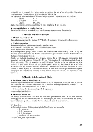 précocité et la gravité des hémorragies perturbant la vie d'un hémophile dépendent
directement de l'importance du déficit en facteur VIII ou IX.
On sépare les hémophilies en différentes catégories selon l'importance de leur déficit :
1) Sévère < 1%
2) Modérée 1-5%
3) Légère 5%-30%
Cette classification est importante pour la prise en charge de ces patients.
• Autres déficits de la voie intrinsèque
Ils sont généralement héréditaires et sont beaucoup plus rares que l'hémophilie.
2. Maladies de la voie extrinsèque
• Déficits constitutionnels
Ces déficits concernent les facteurs V, VII et X. Ils sont rares et touchent les deux sexes.
• Maladies acquises
Les deux principaux groupes de maladies acquises sont
a) les maladies entraînant une carence en vitamine K (vit.K)
b) les insuffisances hépatiques.
Si dans le premier groupe, seule l'activité des facteurs vit.K dépendants (II, VII, IX, X) est
touchée, dans le deuxième on observe une diminution globale non sélective de l'activité des
facteurs synthétisés par le foie.
Toutes les maladies interférant avec le cycle normal de la vit.K peuvent entraîner un état
carentiel. La vit.K est apportée pour les 2/3 par l'alimentation, le reste étant synthétisé par la
flore intestinale. Elle est absorbée en majorité dans l'intestin grêle en présence de sels
biliaires et elle atteint le foie par le système porte. Ainsi, des carences en vit.K peuvent
s'observer lors de manque d'apport alimentaire, d'anomalies du transit intestinal, d'ictère
obstructif ou de la prise de certains médicaments. L'insuffisance hépatique fonctionnelle peut
s'expliquer par une atteinte primaire du foie, par un processus tumoral, une hépatite ou une
cirrhose.
3. Maladies de la formation de fibrine
• Défaut de synthèse du fibrinogène
Comme la plupart des facteurs de la coagulation, le fibrinogène est synthétisé dans le foie et
va s'abaisser lors d'atteinte importante de la fonction hépatique (hépatite, cirrhose...). La
synthèse peut aussi être diminuée par ex. lors de :
⇒ traitements des leucémies aiguës par la L-asparaginase
⇒ anomalies héréditaires.
• Déficit en facteur XIII
Ce déficit constitutionnel très rare se manifeste précocement dans la vie des patients
homozygotes par une tendance accrue aux hémorragies, un retard de cicatrisation des plaies,
des avortements spontanés chez les femmes et une stérilité chez les hommes.
Questions
1) La maladie de von Willebrand est-elle habituellement une anomalie :
a) des plaquettes
b) de la coagulation
c) de la fibrinolyse
d) aucune de ces 3 possibilités
2) Autre nom pour le facteur VI ?
20
 