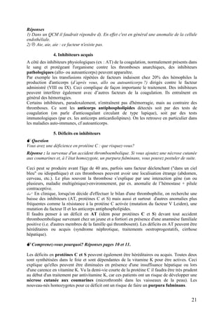 Réponses
1) Dans un QCM il faudrait répondre d). En effet c'est en général une anomalie de la cellule
endothéliale.
2) Aie, aie, aie : ce facteur n'existe pas.
4. Inhibiteurs acquis
A côté des inhibiteurs physiologiques (ex : AT) de la coagulation, normalement présents dans
le sang et protégeant l'organisme contre les thromboses anarchiques, des inhibiteurs
pathologiques (allo- ou autoanticorps) peuvent apparaître.
Par exemple les transfusions répétées de facteurs induisent chez 20% des hémophiles la
production d'anticorps (d’après vous, allo ou autoanticorps ?) dirigés contre le facteur
administré (VIII ou IX). Ceci complique de façon importante le traitement. Des inhibiteurs
peuvent interférer également avec d’autres facteurs de la coagulation. Ils entraînent en
général des hémorragies.
Certains inhibiteurs, paradoxalement, n'entraînent pas d'hémorragie, mais au contraire des
thromboses. Ce sont les anticorps antiphospholipides détectés soit par des tests de
coagulation (on parle d'anticoagulant circulant de type lupique), soit par des tests
immunologiques (par ex. les anticorps anticardiolipines). On les retrouve en particulier dans
les maladies auto-immunes, cf autoanticorps.
5. Déficits en inhibiteurs
Question
Vous avez une déficience en protéine C : que risquez-vous?
Réponse : la survenue d'un accident thromboembolique. Si vous ajoutez une nécrose cutanée
aux coumarines et, à l’état homozygote, un purpura fulminans, vous pouvez postuler de suite.
Ceci peut se produire avant l'âge de 40 ans, parfois sans facteur déclenchant ("dans un ciel
bleu" ou idiopathique) et ces thromboses peuvent avoir une localisation étrange (abdomen,
cerveau, etc.). Le plus souvent la thrombose s’explique par une interaction gène (un ou
plusieurs, maladie multigénique)-environnement, par ex. anomalie de l’hémostase + pilule
contraceptive.
En clinique, lorsqu'on décide d'effectuer le bilan d'une thrombophilie, on recherche une
baisse des inhibiteurs (AT, protéines C et S) mais aussi et surtout d'autres anomalies plus
fréquentes comme la résistance à la protéine C activée (mutation du facteur V Leiden), une
mutation du facteur II et les anticorps antiphospholipides.
Il faudra penser à un déficit en AT (idem pour protéines C et S) devant tout accident
thromboembolique survenant chez un jeune et a fortiori en présence d'une anamnèse familiale
positive (i.e. d'autres membres de la famille qui thrombosent). Les déficits en AT peuvent être
héréditaires ou acquis (syndrome néphrotique, traitements oestroprogestatifs, cirrhose
hépatique).
Comprenez-vous pourquoi? Réponses pages 10 et 11.
Les déficits en protéines C et S peuvent également être héréditaires ou acquis. Toutes deux
sont synthétisées dans le foie et sont dépendantes de la vitamine K pour être actives. Ceci
explique qu'elles peuvent être diminuées en présence d'une insuffisance hépatique ou lors
d'une carence en vitamine K. Vu la demi-vie courte de la protéine C il faudra être très prudent
au début d'un traitement par antivitamine K, car ces patients ont un risque de développer une
nécrose cutanée aux coumarines (microthrombi dans les vaisseaux de la peau). Les
nouveau-nés homozygotes pour ce déficit ont un risque de faire un purpura fulminans.
21
 