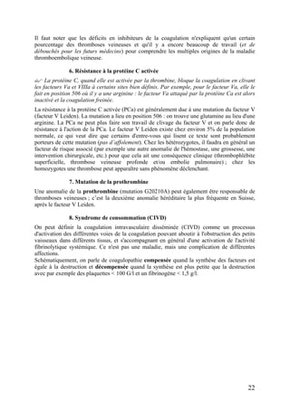 Il faut noter que les déficits en inhibiteurs de la coagulation n'expliquent qu'un certain
pourcentage des thromboses veineuses et qu'il y a encore beaucoup de travail (et de
débouchés pour les futurs médecins) pour comprendre les multiples origines de la maladie
thromboembolique veineuse.
6. Résistance à la protéine C activée
La protéine C, quand elle est activée par la thrombine, bloque la coagulation en clivant
les facteurs Va et VIIIa à certains sites bien définis. Par exemple, pour le facteur Va, elle le
fait en position 506 où il y a une arginine : le facteur Va attaqué par la protéine Ca est alors
inactivé et la coagulation freinée.
La résistance à la protéine C activée (PCa) est généralement due à une mutation du facteur V
(facteur V Leiden). La mutation a lieu en position 506 : on trouve une glutamine au lieu d'une
arginine. La PCa ne peut plus faire son travail de clivage du facteur V et on parle donc de
résistance à l'action de la PCa. Le facteur V Leiden existe chez environ 5% de la population
normale, ce qui veut dire que certains d'entre-vous qui lisent ce texte sont probablement
porteurs de cette mutation (pas d’affolement). Chez les hétérozygotes, il faudra en général un
facteur de risque associé (par exemple une autre anomalie de l'hémostase, une grossesse, une
intervention chirurgicale, etc.) pour que cela ait une conséquence clinique (thrombophlébite
superficielle, thrombose veineuse profonde et/ou embolie pulmonaire) ; chez les
homozygotes une thrombose peut apparaître sans phénomène déclenchant.
7. Mutation de la prothrombine
Une anomalie de la prothrombine (mutation G20210A) peut également être responsable de
thromboses veineuses ; c’est la deuxième anomalie héréditaire la plus fréquente en Suisse,
après le facteur V Leiden.
8. Syndrome de consommation (CIVD)
On peut définir la coagulation intravasculaire disséminée (CIVD) comme un processus
d'activation des différentes voies de la coagulation pouvant aboutir à l'obstruction des petits
vaisseaux dans différents tissus, et s'accompagnant en général d'une activation de l'activité
fibrinolytique systémique. Ce n'est pas une maladie, mais une complication de différentes
affections.
Schématiquement, on parle de coagulopathie compensée quand la synthèse des facteurs est
égale à la destruction et décompensée quand la synthèse est plus petite que la destruction
avec par exemple des plaquettes < 100 G/l et un fibrinogène < 1,5 g/l.
22
 