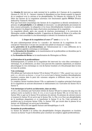 La vitamine K intervient au stade terminal de la synthèse de 4 facteurs de la coagulation
(facteurs II, VII, IX, X = facteurs vitamine K dépendants) en leur faisant acquérir la capacité
de se complexer avec le calcium et les phospholipides. En l'absence de vitamine K, le foie
libère des facteurs de la coagulation anormaux non fonctionnels appelés PIVKA (Protein
Induced by Vitamin K Absence).
Pour que l'activation enzymatique des facteurs de la coagulation se déroule normalement, la
présence de phospholipides et de calcium est nécessaire. Les phospholipides proviennent de
deux sources principales, les plaquettes et les tissus (thromboplastine tissulaire). Le calcium
est nécessaire à la plupart des étapes d'activation enzymatique de la coagulation.
La coagulation aboutit, après une cascade de réactions enzymatiques, à la conversion du
fibrinogène soluble en fibrine insoluble. L'apparition de filaments de fibrine à la surface des
plaquettes vient consolider le clou hémostatique et aboutit à la formation du caillot.
2. Etapes de la coagulation (cf cours 1ère
année !)
On peut schématiquement diviser la « cascade » de réactions de la coagulation (le vrai
concept de l’hémostase n’est pas une cascade mais plutôt un réseau) en 3 étapes :
a) La génération de la prothrombinase par l'aboutissement de 2 voies différentes de la
coagulation appelées extrinsèque et intrinsèque.
b) La formation de thrombine ou la transformation de la prothrombine en thrombine par le
complexe prothrombinase.
c) La formation de fibrine ou la transformation du fibrinogène en fibrine.
a) Génération de la prothrombinase
Schématiquement, le système de la coagulation fait intervenir les voies dites extrinsèque et
intrinsèque. Si, au laboratoire, ces deux voies peuvent être explorées séparément, en situation
physiologique la voie extrinsèque ou voie du facteur tissulaire a le rôle principal dans la mise
en route du système.
Voie extrinsèque
Elle débute par l'activation du facteur VII en facteur VII activé (= VIIa ; quand vous voyez un
petit « a » derrière un facteur, c’est qu’il est activé) par le facteur tissulaire (thromboplastine
tissulaire) contenu dans la paroi des vaisseaux sanguins et différents tissus, tout ceci en
présence de calcium.
Le complexe facteur tissulaire-facteur VIIa va représenter le complexe principal d'activation
de la coagulation en activant directement et indirectement (via l’activation du facteur IX) le
facteur X.
Voie intrinsèque (cf activée au laboratoire, dans un tube)
In vitro, elle commence par l'activation initiale du facteur XII par le contact du sang avec des
surfaces (verre ou kaolin in vitro). In vivo, si on n’a pas de facteur XII, on vit très bien. Le
facteur XIIa va agir sur le facteur XI en présence de calcium. En présence de calcium (encore
et toujours) le facteur IX est activé par le facteur XIa. Le IXa va se fixer aux phospholipides
de la membrane plaquettaire et va transformer le facteur X en Xa. Cette activation est
accélérée par le co-enzyme facteur VIIIa. Le facteur VIII, qui circule dans le plasma lié au
facteur von Willebrand, est activé par la thrombine.
Les facteurs VIII et IX sont appelés facteurs anti-hémophiliques A et B.
Formation de prothrombinase
Le facteur Xa adsorbé à la surface des phospholipides d'origine plaquettaire ou tissulaire
s'associe au facteur Va par la thrombine pour constituer un complexe appelé prothrombinase.
8
 