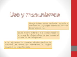 El uso de estos materiales esta contraindicado en
                presencia de infección local, ya que impiden el
                drenaje del exudado purulento.

actúan aglutinando las plaquetas, además estabilizan los
filamentos de fibrina que constituirán el coagulo,
ocluyendo los pequeños vasos.
 