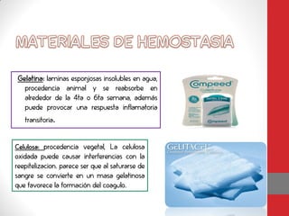 Gelatina: laminas esponjosas insolubles en agua,
  procedencia animal y se reabsorbe en
  alrededor de la 4ta o 6ta semana, además
  puede provocar una respuesta inflamatoria
   transitoria.


Celulosa: procedencia vegetal, La celulosa
oxidada puede causar interferencias con la
reepitelizacion. parece ser que al saturarse de
sangre se convierte en un masa gelatinosa
que favorece la formación del coagulo.
 