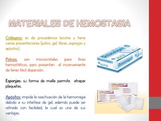 Colágeno: es de procedencia bovina y tiene
varias presentaciones (polvo, gel, fibras, esponjas y
apósitos).

Polvos: son microcristales para fines
hemostáticos, pero presentan el inconveniente
de tener fácil dispersión.

Esponjas: su forma de malla permite atrapar
plaquetas.

Apósitos: impide la reactivación de la hemorragia
debido a su interfase de gel, además puede ser
retirado con facilidad, la cual es una de sus
ventajas.
 