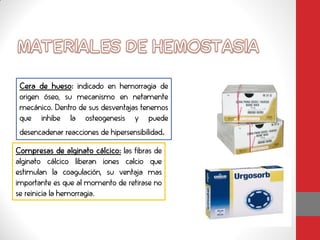 Cera de hueso: indicado en hemorragia de
 origen óseo, su mecanismo en netamente
 mecánico. Dentro de sus desventajas tenemos
 que inhibe la osteogenesis y puede
 desencadenar reacciones de hipersensibilidad.

Compresas de alginato cálcico: las fibras de
alginato cálcico liberan iones calcio que
estimulan la coagulación, su ventaja mas
importante es que al momento de retirase no
se reinicia la hemorragia.
 