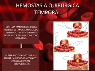 HEMOSTASIA QUIRÚRGICA
               TEMPORAL

 CON ESTA MANIOBRA SE BUSCA
DETENER EL SANGRADO DE MODO
 INMEDIATO Y SE USA MIENTRAS
NO SE PUEDE APLICAR EL MÉTODO
         DEFINITIVO.




 EN ESTE TIPO DE HEMOSTASIA SE
RECURRE A MÉTODOS MECÁNICOS
       COMO LA PRESIÓN
          QUE PUEDE SER:
 