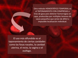 Otro método HEMOSTÁTICO TEMPORAL es
                          el TAPONAMIENTO CON COMPRESAS o
                        tiras de gasa para detener hemorragias en
                        capa, producidas por múltiples lesiones de
                           vasos pequeños que serían de difícil o
                              imposible localización individual.




     El uso más difundido es el
taponamiento de ciertas cavidades
 como las fosas nasales, la cavidad
   uterina, el recto, la vagina o el
               esófago.
 