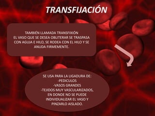 TRANSFIJACIÓN

      TAMBIÉN LLAMADA TRANSFIXIÓN
EL VASO QUE SE DESEA OBLITERAR SE TRASPASA
CON AGUJA E HILO, SE RODEA CON EL HILO Y SE
           ANUDA FIRMEMENTE.




                SE USA PARA LA LIGADURA DE:
                          -PEDICULOS
                       -VASOS GRANDES
               -TEJIDOS MUY VASCULARIZADOS,
                    EN DONDE NO SE PUEDE
                  INDIVIDUALIZAR EL VASO Y
                      PINZARLO AISLADO.
 