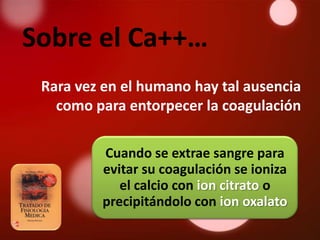 Sobre el Ca++…
 Rara vez en el humano hay tal ausencia
   como para entorpecer la coagulación

         Cuando se extrae sangre para
         evitar su coagulación se ioniza
            el calcio con ion citrato o
         precipitándolo con ion oxalato
 