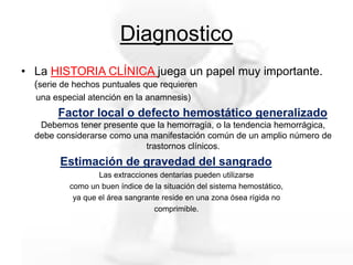 Diagnostico
• La HISTORIA CLÍNICA juega un papel muy importante.
(serie de hechos puntuales que requieren
una especial atención en la anamnesis)
Factor local o defecto hemostático generalizado
Debemos tener presente que la hemorragia, o la tendencia hemorrágica,
debe considerarse como una manifestación común de un amplio número de
trastornos clínicos.
Estimación de gravedad del sangrado
Las extracciones dentarias pueden utilizarse
como un buen índice de la situación del sistema hemostático,
ya que el área sangrante reside en una zona ósea rígida no
comprimible.
 