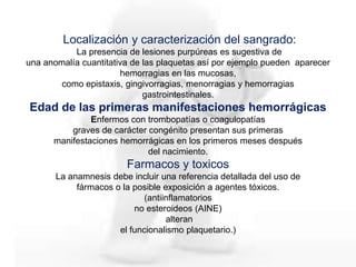 Localización y caracterización del sangrado:
La presencia de lesiones purpúreas es sugestiva de
una anomalía cuantitativa de las plaquetas así por ejemplo pueden aparecer
hemorragias en las mucosas,
como epistaxis, gingivorragias, menorragias y hemorragias
gastrointestinales.
Edad de las primeras manifestaciones hemorrágicas
Enfermos con trombopatías o coagulopatías
graves de carácter congénito presentan sus primeras
manifestaciones hemorrágicas en los primeros meses después
del nacimiento.
Farmacos y toxicos
La anamnesis debe incluir una referencia detallada del uso de
fármacos o la posible exposición a agentes tóxicos.
(antiinflamatorios
no esteroideos (AINE)
alteran
el funcionalismo plaquetario.)
 