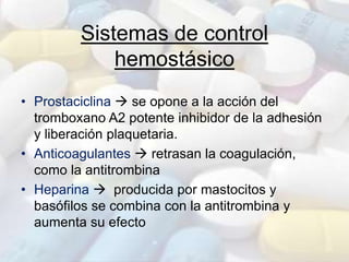 Sistemas de control
hemostásico
• Prostaciclina  se opone a la acción del
tromboxano A2 potente inhibidor de la adhesión
y liberación plaquetaria.
• Anticoagulantes  retrasan la coagulación,
como la antitrombina
• Heparina  producida por mastocitos y
basófilos se combina con la antitrombina y
aumenta su efecto
 