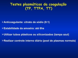 Testes plasmáticos da coagulação
(TP, TTPA, TT)

Anticoagulante: citrato de sódio (9:1)
Estabilidade da amostra: até 6hs
Utilizar tubos plásticos ou siliconizados (tampa azul)
Realizar controle interno diário (pool de plasmas normais)

 