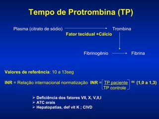 Tempo de Protrombina (TP)
Plasma (citrato de sódio)

Trombina
Fator tecidual +Cálcio

Fibrinogênio

Fibrina

Valores de referência: 10 a 13seg
INR = Relação internacional normatização INR = TP paciente
TP controle
 Deficiência dos fatores VII, X, V,II,I
 ATC orais
 Hepatopatias, def vit K ; CIVD

ISI

(1,0 a 1,3)

 