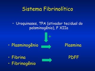 Sistema Fibrinolítico
• Uroquinases, TPA (ativador tecidual do
palsminogênio), F XIIa

+
• Plasminogênio
• Fibrina
• Fibrinogênio

Plasmina
PDFF

 