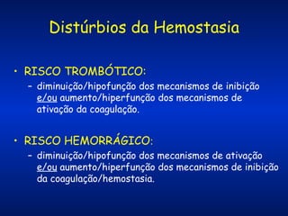 Distúrbios da Hemostasia
• RISCO TROMBÓTICO:
– diminuição/hipofunção dos mecanismos de inibição
e/ou aumento/hiperfunção dos mecanismos de
ativação da coagulação.

• RISCO HEMORRÁGICO:
– diminuição/hipofunção dos mecanismos de ativação
e/ou aumento/hiperfunção dos mecanismos de inibição
da coagulação/hemostasia.

 