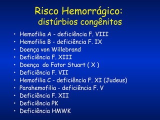Risco Hemorrágico:
distúrbios congênitos

•
•
•
•
•
•
•
•
•
•
•

Hemofilia A - deficiência F. VIII
Hemofilia B - deficiência F. IX
Doença von Willebrand
Deficiência F. XIII
Doença do Fator Stuart ( X )
Deficiência F. VII
Hemofilia C - deficiência F. XI (Judeus)
Parahemofilia - deficiência F. V
Deficiência F. XII
Deficiência PK
Deficiência HMWK

 