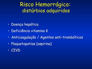 Risco Hemorrágico:
distúrbios adquiridos

• Doença hepática
• Deficiência vitamina K
• Anticoagulação / Agentes anti-trombóticos
• Plaquetopatias (aspirina)
• CIVD

 