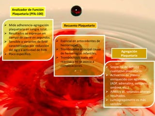 Analizador de Función
Plaquetaria (PFA-100)
 Mide adherencia-agregación
plaquetaria en sangre total.
 Resultados se expresan en
tiempo de cierre en segundos.
 Sensible a variantes de EvW
caracterizadas por reducción
del Ag y a actividad de FvW.
 Poco específico.

Recuento Plaquetario

 Esencial en antecedentes de
hemorragias.
 Trombopenia principal causa
de hemorragias infantiles.
 Trombocitosis suele ser
reactiva y no se asocia a
complicaciones.

Agregación
Plaquetaria
 Sospecha de defecto
cualitativo plaquetario.
 Activación de plasma
enriquecido con agonistas
(ADP, adrenalina, colágeno, tr
ombina, etc.)
 AINES y ac. valproico alteran
resultados.
 Lumiagregómetro es más
sensible

 