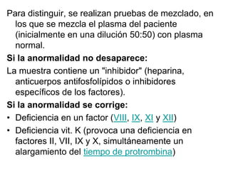 Para distinguir, se realizan pruebas de mezclado, en
los que se mezcla el plasma del paciente
(inicialmente en una dilución 50:50) con plasma
normal.
Si la anormalidad no desaparece:
La muestra contiene un "inhibidor" (heparina,
anticuerpos antifosfolípidos o inhibidores
específicos de los factores).
Si la anormalidad se corrige:
• Deficiencia en un factor (VIII, IX, XI y XII)
• Deficiencia vit. K (provoca una deficiencia en
factores II, VII, IX y X, simultáneamente un
alargamiento del tiempo de protrombina)

 