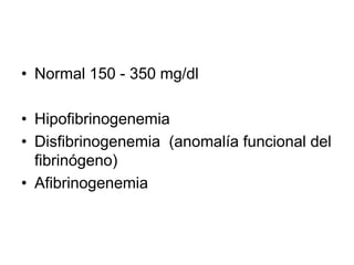 • Normal 150 - 350 mg/dl
• Hipofibrinogenemia
• Disfibrinogenemia (anomalía funcional del
fibrinógeno)
• Afibrinogenemia

 