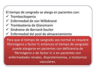El tiempo de sangrado se alarga en pacientes con:
 Trombocitopenia
 Enfermedad de von Willebrand
 Trombastenia de Glanzmann
 Síndrome de Bernard-Soulier
 Enfermedad del pool de almacenamiento
Para que el tiempo de sangrado sea normal se requiere
fibrinógeno y factor V; entonces el tiempo de sangrado
puede alargarse en pacientes con deficiencia de
fibrinógeno o de factor V; o en pacientes con
enfermedades renales, disproteinemias, o trastornos
vasculares.

 