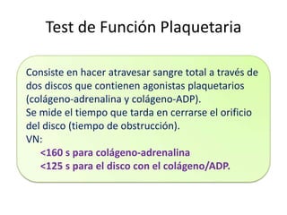 Test de Función Plaquetaria
Consiste en hacer atravesar sangre total a través de
dos discos que contienen agonistas plaquetarios
(colágeno-adrenalina y colágeno-ADP).
Se mide el tiempo que tarda en cerrarse el orificio
del disco (tiempo de obstrucción).
VN:
<160 s para colágeno-adrenalina
<125 s para el disco con el colágeno/ADP.

 