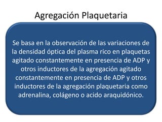 Agregación Plaquetaria
Se basa en la observación de las variaciones de
la densidad óptica del plasma rico en plaquetas
agitado constantemente en presencia de ADP y
otros inductores de la agregación agitado
constantemente en presencia de ADP y otros
inductores de la agregación plaquetaria como
adrenalina, colágeno o acido araquidónico.

 