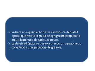  Se hace un seguimiento de los cambios de densidad
óptica; que refleja el grado de agregación plaquetaria
inducida por uno de varios agonistas.
 La densidad óptica se observa usando un agregómetro
conectado a una grabadora de gráficos.

 