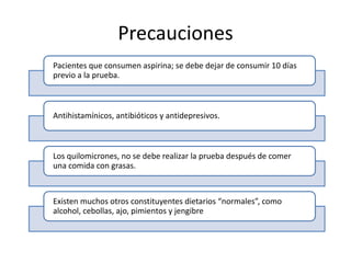 Precauciones
Pacientes que consumen aspirina; se debe dejar de consumir 10 días
previo a la prueba.

Antihistamínicos, antibióticos y antidepresivos.

Los quilomicrones, no se debe realizar la prueba después de comer
una comida con grasas.

Existen muchos otros constituyentes dietarios “normales”, como
alcohol, cebollas, ajo, pimientos y jengibre

 