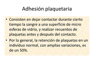 Adhesión plaquetaria
• Consisten en dejar contactar durante cierto
tiempo la sangre a una superficie de micro
esferas de vidrio, y realizar recuentos de
plaquetas antes y después del contacto.
• Por lo general, la retención de plaquetas en un
individuo normal, con amplias variaciones, es
de un 50%.

 