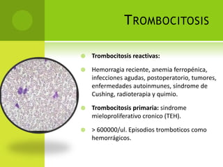 T ROMBOCITOSIS


Trombocitosis reactivas:



Hemorragia reciente, anemia ferropénica,
infecciones agudas, postoperatorio, tumores,
enfermedades autoinmunes, síndrome de
Cushing, radioterapia y quimio.



Trombocitosis primaria: sindrome
mieloproliferativo cronico (TEH).



> 600000/ul. Episodios tromboticos como
hemorrágicos.

 