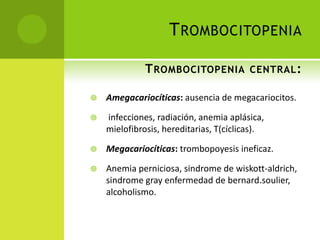 T ROMBOCITOPENIA
T ROMBOCITOPENIA CENTRAL :


Amegacariocíticas: ausencia de megacariocitos.



infecciones, radiación, anemia aplásica,
mielofibrosis, hereditarias, T(cíclicas).



Megacariocíticas: trombopoyesis ineficaz.



Anemia perniciosa, sindrome de wiskott-aldrich,
sindrome gray enfermedad de bernard.soulier,
alcoholismo.

 