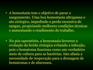 • A hemostasia tem o objetivo de parar o
sangramento. Uma boa hemostasia ultrapassa o
ato cirúrgico, impedindo a perda excessiva de
sangue, propiciando melhores condições técnicas
e aumentando o rendimento do trabalho.
• No pós-operatório, a hemostasia favorece a
evolução da ferida cirúrgica evitando a infecção,
pois o hematoma funciona como um verdadeiro
meio de cultura para as bactérias. Isto afasta a
necessidade de reoperação para a drenagem de
hematomas e de abscessos.
 