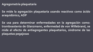 Agregometría plaquetaria
Se mide la agregación plaquetaria usando reactivos como ácido
araquidónico, ADP
Se usa para determinar enfermedades en la agregación como:
tromboastenia de Glanzmann, enfermedad de von Willebrand, se
mide el efecto de antiagregantes plaquetarios, síndrome de las
plaquetas pegajosas
 
