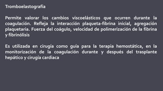 Tromboelastografía
Permite valorar los cambios viscoelásticos que ocurren durante la
coagulación. Refleja la interacción plaqueta-fibrina inicial, agregación
plaquetaria. Fuerza del coágulo, velocidad de polimerización de la fibrina
y fibrinólisis
Es utilizada en cirugía como guía para la terapia hemostática, en la
monitorización de la coagulación durante y después del trasplante
hepático y cirugía cardiaca
 