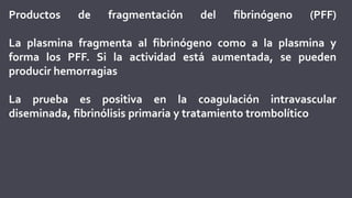 Productos de fragmentación del fibrinógeno (PFF)
La plasmina fragmenta al fibrinógeno como a la plasmina y
forma los PFF. Si la actividad está aumentada, se pueden
producir hemorragias
La prueba es positiva en la coagulación intravascular
diseminada, fibrinólisis primaria y tratamiento trombolítico
 
