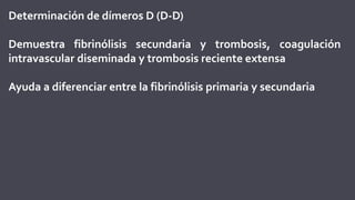 Determinación de dímeros D (D-D)
Demuestra fibrinólisis secundaria y trombosis, coagulación
intravascular diseminada y trombosis reciente extensa
Ayuda a diferenciar entre la fibrinólisis primaria y secundaria
 