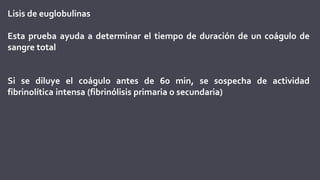 Lisis de euglobulinas
Esta prueba ayuda a determinar el tiempo de duración de un coágulo de
sangre total
Si se diluye el coágulo antes de 60 min, se sospecha de actividad
fibrinolítica intensa (fibrinólisis primaria o secundaria)
 