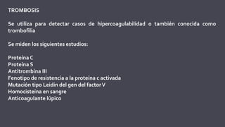 TROMBOSIS
Se utiliza para detectar casos de hipercoagulabilidad o también conocida como
trombofilia
Se miden los siguientes estudios:
Proteína C
Proteína S
Antitrombina III
Fenotipo de resistencia a la proteína c activada
Mutación tipo Leidin del gen del factorV
Homocisteína en sangre
Anticoagulante lúpico
 