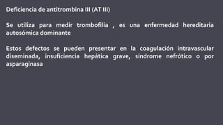 Deficiencia de antitrombina III (AT III)
Se utiliza para medir trombofilia , es una enfermedad hereditaria
autosómica dominante
Estos defectos se pueden presentar en la coagulación intravascular
diseminada, insuficiencia hepática grave, síndrome nefrótico o por
asparaginasa
 
