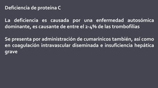 Deficiencia de proteína C
La deficiencia es causada por una enfermedad autosómica
dominante, es causante de entre el 2-4% de las trombofilias
Se presenta por administración de cumarínicos también, así como
en coagulación intravascular diseminada e insuficiencia hepática
grave
 