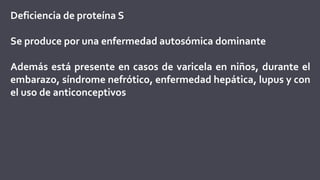Deficiencia de proteína S
Se produce por una enfermedad autosómica dominante
Además está presente en casos de varicela en niños, durante el
embarazo, síndrome nefrótico, enfermedad hepática, lupus y con
el uso de anticonceptivos
 