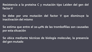 Resistencia a la proteína C y mutación tipo Leiden del gen del
factorV
Se debe por una mutación del factor V que disminuye la
inactivación del mismo
Se estima que entre el 20-40% de las trombofilias son causadas
por esta situación
Se ubica mediante técnicas de biología molecular, la presencia
del gen mutado
 