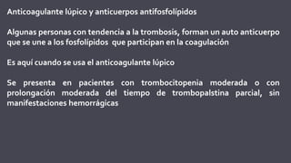 Anticoagulante lúpico y anticuerpos antifosfolípidos
Algunas personas con tendencia a la trombosis, forman un auto anticuerpo
que se une a los fosfolípidos que participan en la coagulación
Es aquí cuando se usa el anticoagulante lúpico
Se presenta en pacientes con trombocitopenia moderada o con
prolongación moderada del tiempo de trombopalstina parcial, sin
manifestaciones hemorrágicas
 